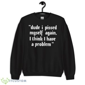 Dude I Pissed Myself Again I Think I Have A Problem Shirt 8 Dude I Pissed Myself Again I Think I Have A Problem Shirt - Unisex Crewneck Sweatshirt