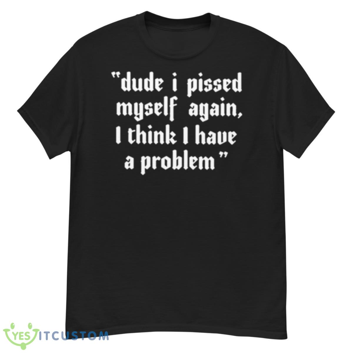 Dude I Pissed Myself Again I Think I Have A Problem Shirt 12 Dude I Pissed Myself Again I Think I Have A Problem Shirt - G500 Men’s Classic T-Shirt